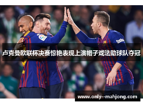 卢克曼欧联杯决赛惊艳表现上演帽子戏法助球队夺冠 卢克曼欧联杯决赛惊艳表现上演帽子戏法助球队夺冠