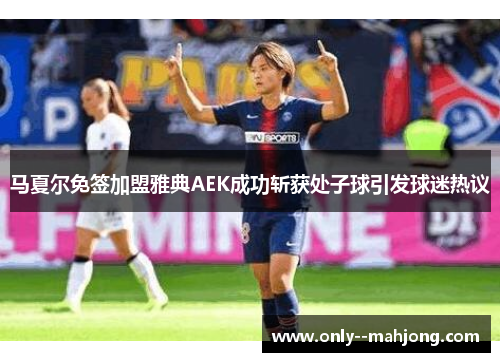 马夏尔免签加盟雅典AEK成功斩获处子球引发球迷热议