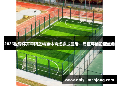 2026世界杯开幕阿兹特克体育场完成最后一层草坪铺设迎盛典 2026世界杯开幕阿兹特克体育场完成最后一层草坪铺设迎盛典